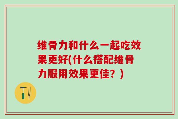 维骨力和什么一起吃效果更好(什么搭配维骨力服用效果更佳?)-第1张图片-氨糖科普网 维骨力和什么一起吃效果更好(什么搭配维骨力服用效果更佳?)-第1张图片-氨糖科普网