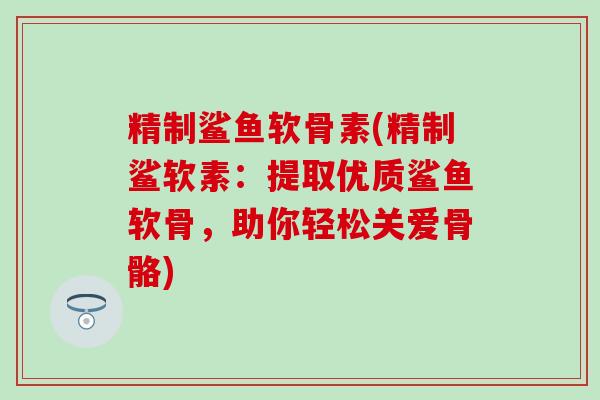 精制鲨鱼软骨素(精制鲨软素：提取优质鲨鱼软骨，助你轻松关爱骨骼)-第1张图片-氨糖科普网