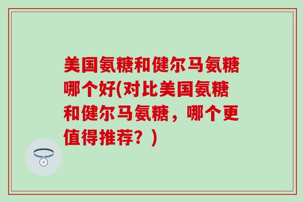 美国氨糖和健尔马氨糖哪个好(对比美国氨糖和健尔马氨糖,哪个更值得推荐?)-第1张图片-氨糖科普网 美国氨糖和健尔马氨糖哪个好(对比美国氨糖和健尔马氨糖,哪个更值得推荐?)-第1张图片-氨糖科普网