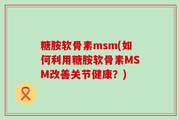 糖胺软骨素msm(如何利用糖胺软骨素MSM改善关节健康?)-第1张图片-氨糖科普网 糖胺软骨素msm(如何利用糖胺软骨素MSM改善关节健康?)-第1张图片-氨糖科普网