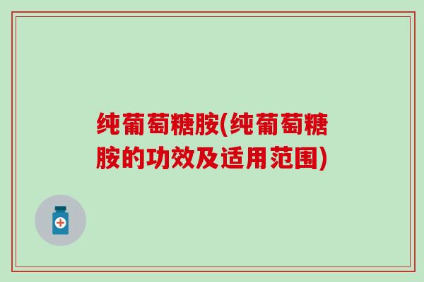 纯葡萄糖胺(纯葡萄糖胺的功效及适用范围)-第1张图片-氨糖科普网