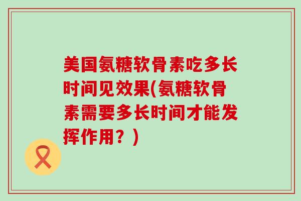 美国氨糖软骨素吃多长时间见效果(氨糖软骨素需要多长时间才能发挥作用?)-第1张图片-氨糖科普网 美国氨糖软骨素吃多长时间见效果(氨糖软骨素需要多长时间才能发挥作用?)-第1张图片-氨糖科普网