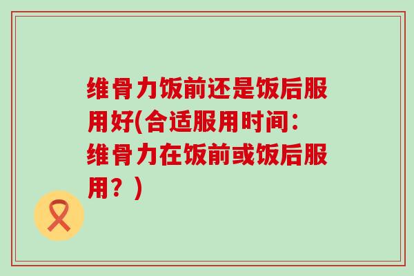 维骨力饭前还是饭后服用好(合适服用时间:维骨力在饭前或饭后服用?)-第1张图片-氨糖科普网 维骨力饭前还是饭后服用好(合适服用时间:维骨力在饭前或饭后服用?)-第1张图片-氨糖科普网