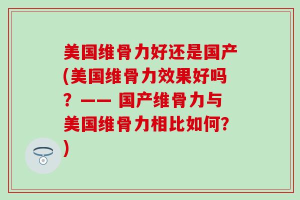美国维骨力好还是国产(美国维骨力效果好吗?—— 国产维骨力与美国维骨力相比如何?)-第1张图片-氨糖科普网 美国维骨力好还是国产(美国维骨力效果好吗?—— 国产维骨力与美国维骨力相比如何?)-第1张图片-氨糖科普网