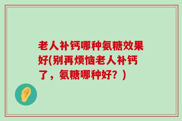 老人补钙哪种氨糖效果好(别再烦恼老人补钙了，氨糖哪种好？)-第1张图片-氨糖科普网