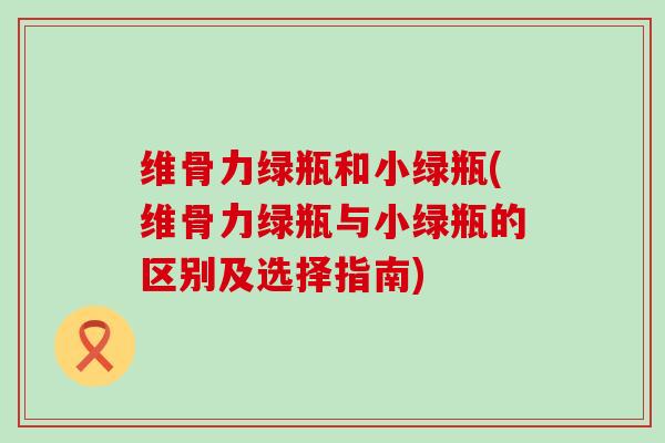 维骨力绿瓶和小绿瓶(维骨力绿瓶与小绿瓶的区别及选择指南)-第1张图片-氨糖科普网 维骨力绿瓶和小绿瓶(维骨力绿瓶与小绿瓶的区别及选择指南)-第1张图片-氨糖科普网