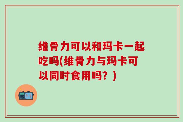 维骨力可以和玛卡一起吃吗(维骨力与玛卡可以同时食用吗？)-第1张图片-氨糖科普网