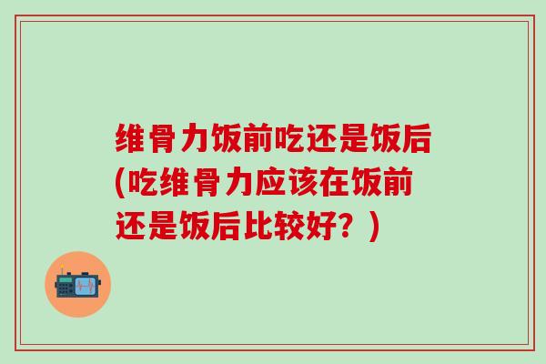 维骨力饭前吃还是饭后(吃维骨力应该在饭前还是饭后比较好？)-第1张图片-氨糖科普网