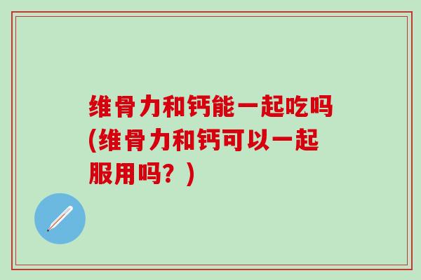 维骨力和钙能一起吃吗(维骨力和钙可以一起服用吗?)-第1张图片-氨糖科普网 维骨力和钙能一起吃吗(维骨力和钙可以一起服用吗?)-第1张图片-氨糖科普网