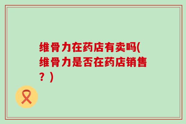 维骨力在药店有卖吗(维骨力是否在药店销售?)-第1张图片-氨糖科普网 维骨力在药店有卖吗(维骨力是否在药店销售?)-第1张图片-氨糖科普网