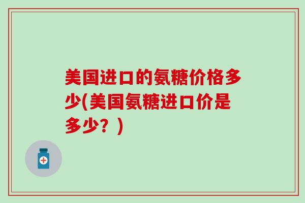 美国进口的氨糖价格多少(美国氨糖进口价是多少?)-第1张图片-氨糖科普网 美国进口的氨糖价格多少(美国氨糖进口价是多少?)-第1张图片-氨糖科普网