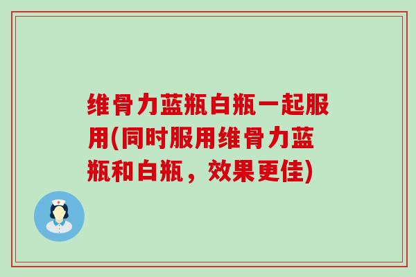 维骨力蓝瓶白瓶一起服用(同时服用维骨力蓝瓶和白瓶，效果更佳)-第1张图片-氨糖科普网