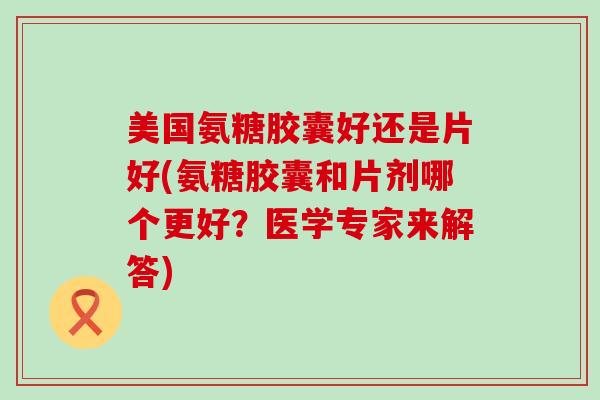美国氨糖胶囊好还是片好(氨糖胶囊和片剂哪个更好？医学专家来解答)-第1张图片-氨糖科普网