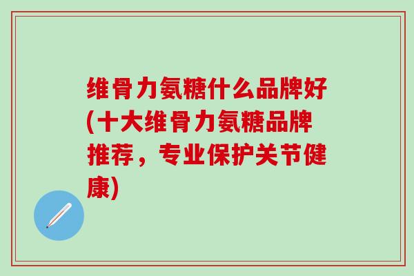 维骨力氨糖什么品牌好(十大维骨力氨糖品牌推荐，专业保护关节健康)-第1张图片-氨糖科普网