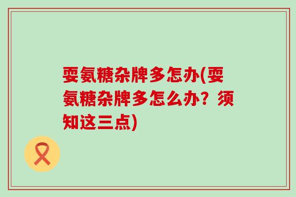耍氨糖杂牌多怎办(耍氨糖杂牌多怎么办?须知这三点)-第1张图片-氨糖科普网 耍氨糖杂牌多怎办(耍氨糖杂牌多怎么办?须知这三点)-第1张图片-氨糖科普网