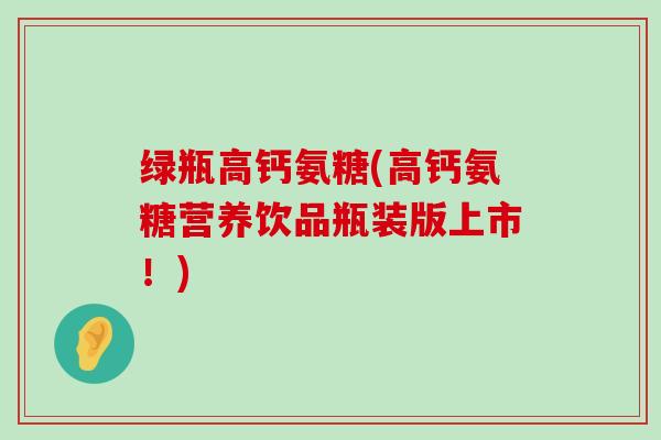 绿瓶高钙氨糖(高钙氨糖营养饮品瓶装版上市!)-第1张图片-氨糖科普网 绿瓶高钙氨糖(高钙氨糖营养饮品瓶装版上市!)-第1张图片-氨糖科普网