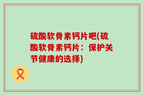 硫酸软骨素钙片吧(硫酸软骨素钙片:保护关节健康的选择)-第1张图片-氨糖科普网 硫酸软骨素钙片吧(硫酸软骨素钙片:保护关节健康的选择)-第1张图片-氨糖科普网