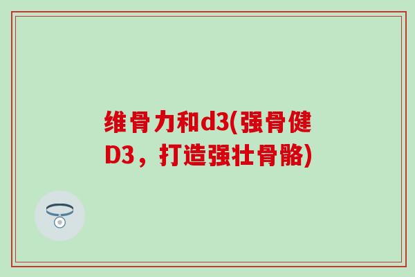 维骨力和d3(强骨健D3，打造强壮骨骼)-第1张图片-氨糖科普网