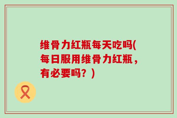 维骨力红瓶每天吃吗(每日服用维骨力红瓶,有必要吗?)-第1张图片-氨糖科普网 维骨力红瓶每天吃吗(每日服用维骨力红瓶,有必要吗?)-第1张图片-氨糖科普网