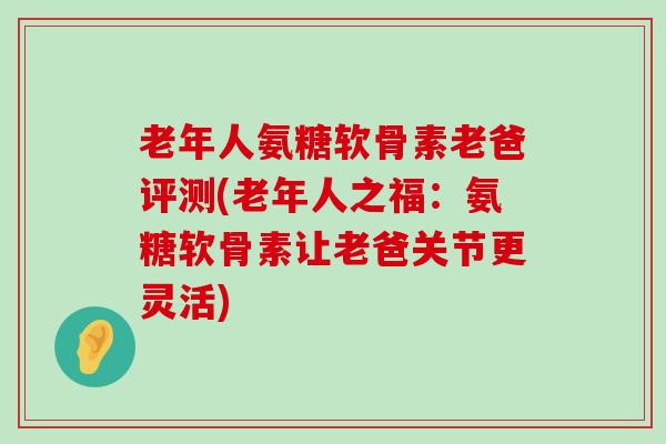 老年人氨糖软骨素老爸评测(老年人之福：氨糖软骨素让老爸关节更灵活)-第1张图片-氨糖科普网