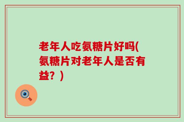 老年人吃氨糖片好吗(氨糖片对老年人是否有益？)-第1张图片-氨糖科普网