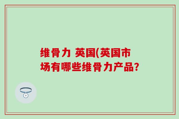 维骨力 英国(英国市场有哪些维骨力产品?-第1张图片-氨糖科普网 维骨力 英国(英国市场有哪些维骨力产品?-第1张图片-氨糖科普网