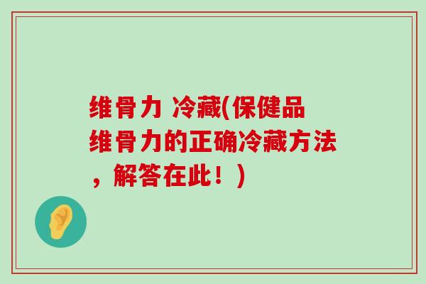 维骨力 冷藏(保健品维骨力的正确冷藏方法，解答在此！)-第1张图片-氨糖科普网