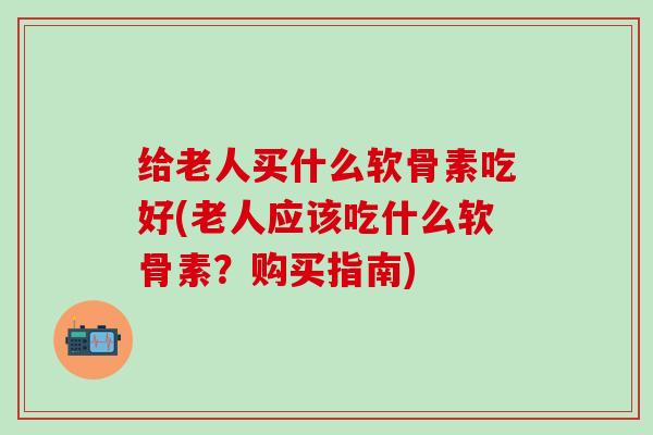 给老人买什么软骨素吃好(老人应该吃什么软骨素?购买指南)-第1张图片-氨糖科普网 给老人买什么软骨素吃好(老人应该吃什么软骨素?购买指南)-第1张图片-氨糖科普网