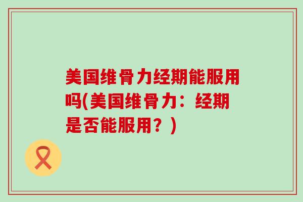 美国维骨力经期能服用吗(美国维骨力:经期是否能服用?)-第1张图片-氨糖科普网 美国维骨力经期能服用吗(美国维骨力:经期是否能服用?)-第1张图片-氨糖科普网