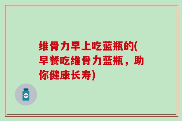维骨力早上吃蓝瓶的(早餐吃维骨力蓝瓶,助你健康长寿)-第1张图片-氨糖科普网 维骨力早上吃蓝瓶的(早餐吃维骨力蓝瓶,助你健康长寿)-第1张图片-氨糖科普网