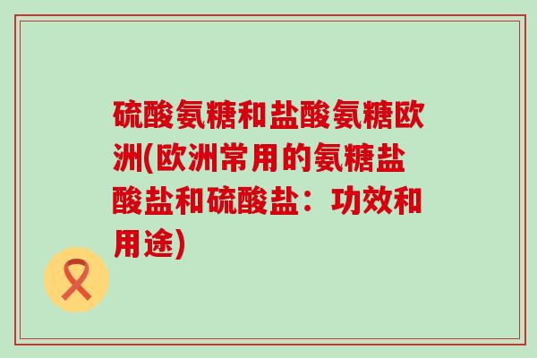 硫酸氨糖和盐酸氨糖欧洲(欧洲常用的氨糖盐酸盐和硫酸盐:功效和用途)-第1张图片-氨糖科普网 硫酸氨糖和盐酸氨糖欧洲(欧洲常用的氨糖盐酸盐和硫酸盐:功效和用途)-第1张图片-氨糖科普网