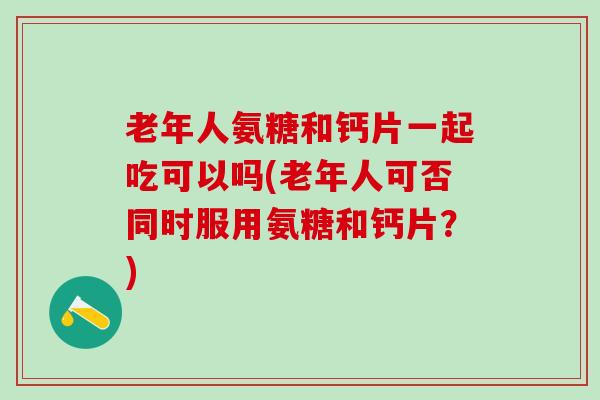 老年人氨糖和钙片一起吃可以吗(老年人可否同时服用氨糖和钙片?)-第1张图片-氨糖科普网 老年人氨糖和钙片一起吃可以吗(老年人可否同时服用氨糖和钙片?)-第1张图片-氨糖科普网