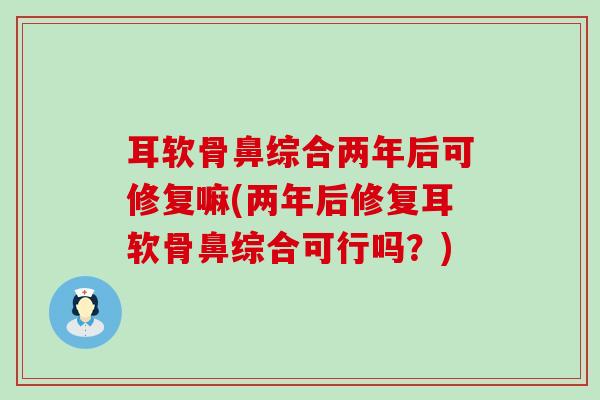 耳软骨鼻综合两年后可修复嘛(两年后修复耳软骨鼻综合可行吗?)-第1张图片-氨糖科普网 耳软骨鼻综合两年后可修复嘛(两年后修复耳软骨鼻综合可行吗?)-第1张图片-氨糖科普网