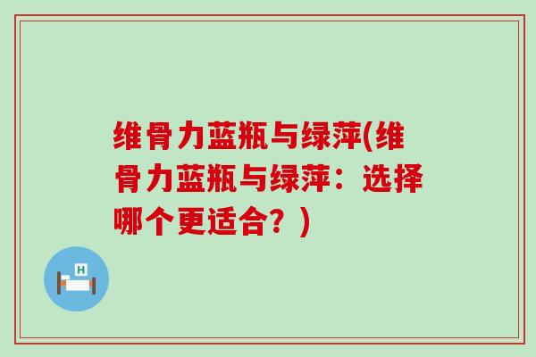 维骨力蓝瓶与绿萍(维骨力蓝瓶与绿萍:选择哪个更适合?)-第1张图片-氨糖科普网 维骨力蓝瓶与绿萍(维骨力蓝瓶与绿萍:选择哪个更适合?)-第1张图片-氨糖科普网