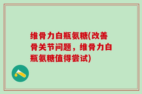 维骨力白瓶氨糖(改善骨关节问题，维骨力白瓶氨糖值得尝试)-第1张图片-氨糖科普网
