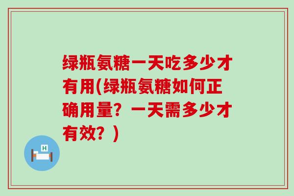 绿瓶氨糖一天吃多少才有用(绿瓶氨糖如何正确用量?一天需多少才有效?)-第1张图片-氨糖科普网 绿瓶氨糖一天吃多少才有用(绿瓶氨糖如何正确用量?一天需多少才有效?)-第1张图片-氨糖科普网