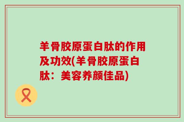 羊骨胶原蛋白肽的作用及功效(羊骨胶原蛋白肽:美容养颜佳品)-第1张图片-氨糖科普网 羊骨胶原蛋白肽的作用及功效(羊骨胶原蛋白肽:美容养颜佳品)-第1张图片-氨糖科普网