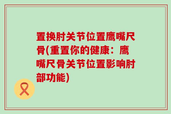 置换肘关节位置鹰嘴尺骨(重置你的健康:鹰嘴尺骨关节位置影响肘部功能)-第1张图片-氨糖科普网 置换肘关节位置鹰嘴尺骨(重置你的健康:鹰嘴尺骨关节位置影响肘部功能)-第1张图片-氨糖科普网