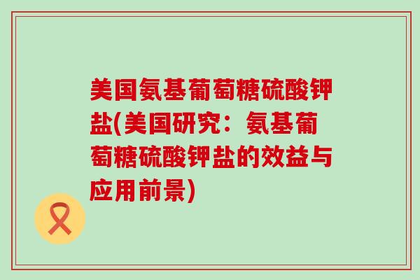 美国氨基葡萄糖硫酸钾盐(美国研究：氨基葡萄糖硫酸钾盐的效益与应用前景)-第1张图片-氨糖科普网