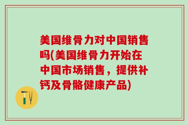 美国维骨力对中国销售吗(美国维骨力开始在中国市场销售,提供补钙及骨骼健康产品)-第1张图片-氨糖科普网 美国维骨力对中国销售吗(美国维骨力开始在中国市场销售,提供补钙及骨骼健康产品)-第1张图片-氨糖科普网