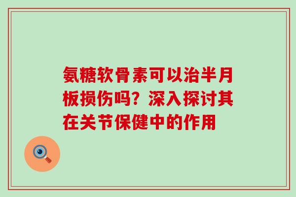 氨糖软骨素可以治半月板损伤吗?深入探讨其在关节保健中的作用-第1张图片-氨糖科普网 氨糖软骨素可以治半月板损伤吗?深入探讨其在关节保健中的作用-第1张图片-氨糖科普网