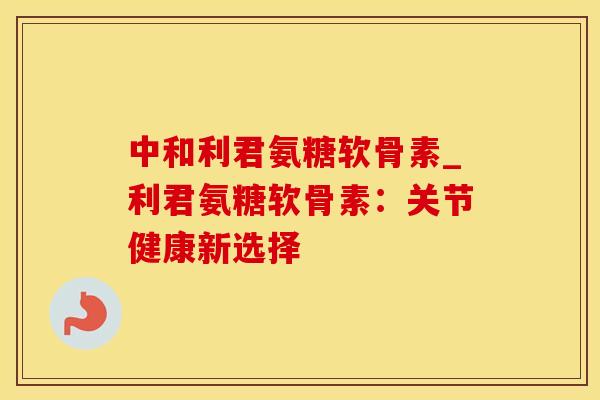 中和利君氨糖软骨素_利君氨糖软骨素:关节健康新选择-第1张图片-氨糖科普网 中和利君氨糖软骨素_利君氨糖软骨素:关节健康新选择-第1张图片-氨糖科普网