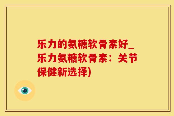 乐力的氨糖软骨素好_乐力氨糖软骨素：关节保健新选择)-第1张图片-氨糖科普网