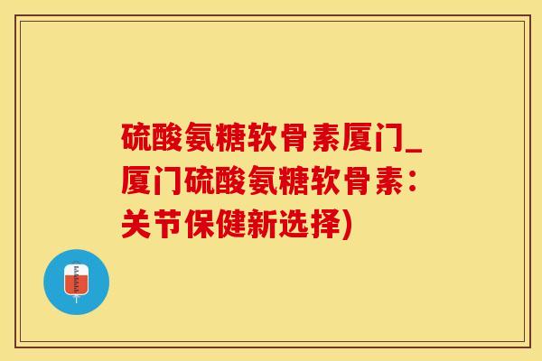 硫酸氨糖软骨素厦门_厦门硫酸氨糖软骨素：关节保健新选择)-第1张图片-氨糖科普网