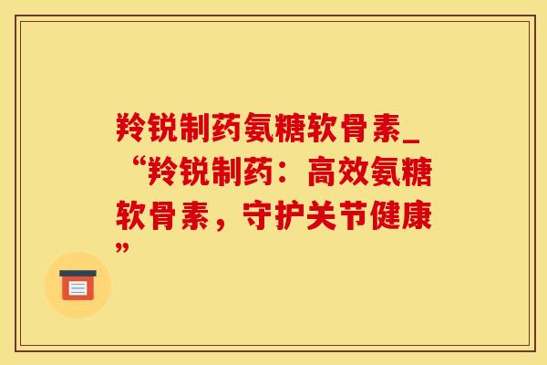 羚锐制药氨糖软骨素_“羚锐制药：高效氨糖软骨素，守护关节健康”-第1张图片-氨糖科普网
