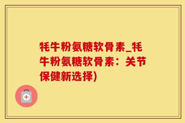 牦牛粉氨糖软骨素_牦牛粉氨糖软骨素：关节保健新选择)-第1张图片-氨糖科普网