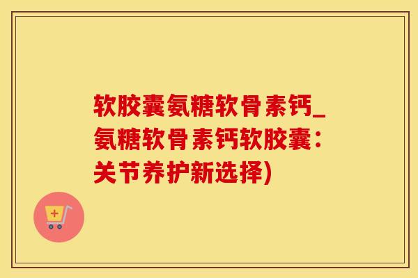 软胶囊氨糖软骨素钙_氨糖软骨素钙软胶囊:关节养护新选择)-第1张图片-氨糖科普网 软胶囊氨糖软骨素钙_氨糖软骨素钙软胶囊:关节养护新选择)-第1张图片-氨糖科普网