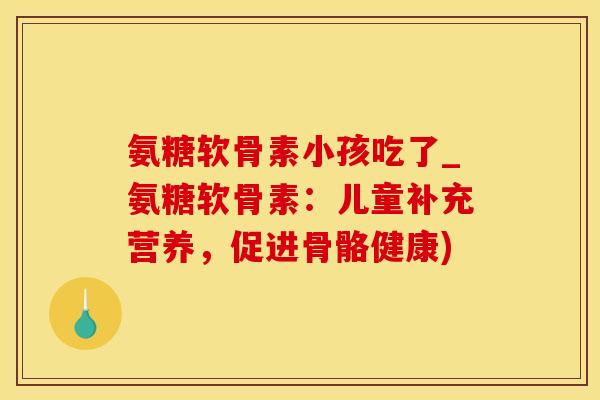 氨糖软骨素小孩吃了_氨糖软骨素：儿童补充营养，促进骨骼健康)-第1张图片-氨糖科普网