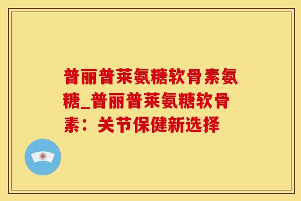 普丽普莱氨糖软骨素氨糖_普丽普莱氨糖软骨素:关节保健新选择-第1张图片-氨糖科普网 普丽普莱氨糖软骨素氨糖_普丽普莱氨糖软骨素:关节保健新选择-第1张图片-氨糖科普网