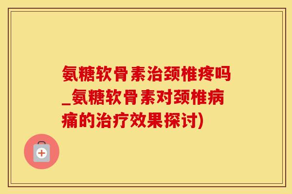 氨糖软骨素治颈椎疼吗_氨糖软骨素对颈椎病痛的治疗效果探讨)-第1张图片-氨糖科普网